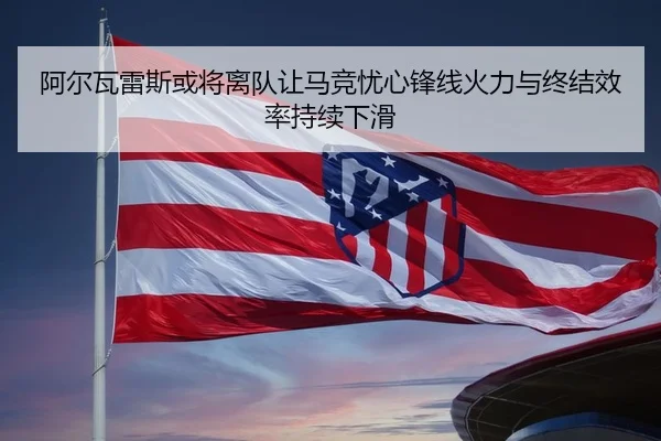 阿尔瓦雷斯或将离队让马竞忧心锋线火力与终结效率持续下滑